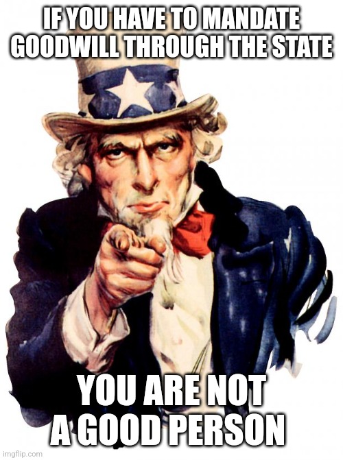 Uncle Sam Meme | IF YOU HAVE TO MANDATE GOODWILL THROUGH THE STATE; YOU ARE NOT A GOOD PERSON | image tagged in memes,uncle sam | made w/ Imgflip meme maker