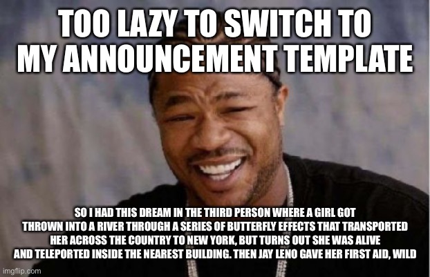 I also dreamed I had a Japanese house next to Dwight Schrute and it was like Hello Neighbor trying to sneak into said house | TOO LAZY TO SWITCH TO MY ANNOUNCEMENT TEMPLATE; SO I HAD THIS DREAM IN THE THIRD PERSON WHERE A GIRL GOT THROWN INTO A RIVER THROUGH A SERIES OF BUTTERFLY EFFECTS THAT TRANSPORTED HER ACROSS THE COUNTRY TO NEW YORK, BUT TURNS OUT SHE WAS ALIVE AND TELEPORTED INSIDE THE NEAREST BUILDING. THEN JAY LENO GAVE HER FIRST AID, WILD | image tagged in memes,yo dawg heard you | made w/ Imgflip meme maker