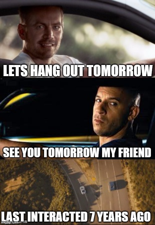 basically 90% of my friendships | LETS HANG OUT TOMORROW; SEE YOU TOMORROW MY FRIEND; LAST INTERACTED 7 YEARS AGO | image tagged in fast and furious 7 final scene,friends,so true memes | made w/ Imgflip meme maker