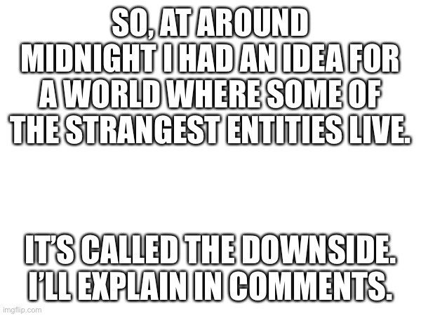 I’ll put in comments later (I’m going to play junon.io) | SO, AT AROUND MIDNIGHT I HAD AN IDEA FOR A WORLD WHERE SOME OF THE STRANGEST ENTITIES LIVE. IT’S CALLED THE DOWNSIDE. I’LL EXPLAIN IN COMMENTS. | image tagged in ooooooo | made w/ Imgflip meme maker