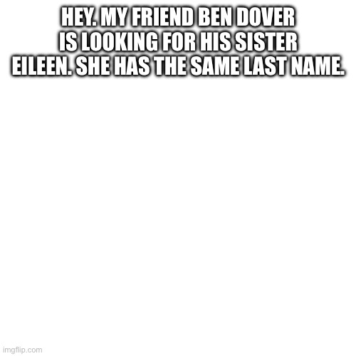 Blank Transparent Square | HEY. MY FRIEND BEN DOVER IS LOOKING FOR HIS SISTER EILEEN. SHE HAS THE SAME LAST NAME. | image tagged in memes,blank transparent square | made w/ Imgflip meme maker