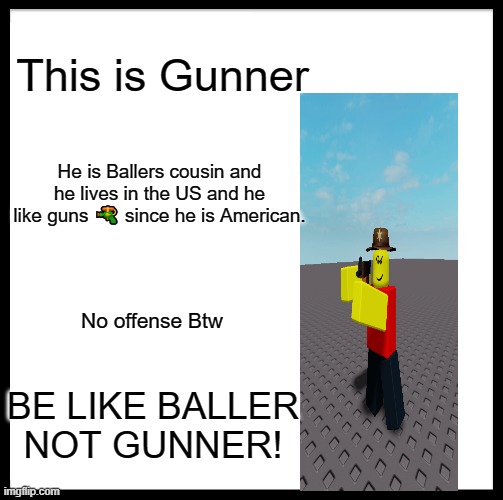 Be Like Bill Meme | This is Gunner; He is Ballers cousin and he lives in the US and he like guns 🔫 since he is American. No offense Btw; BE LIKE BALLER
NOT GUNNER! | image tagged in memes,be like bill,roblox meme,baller | made w/ Imgflip meme maker