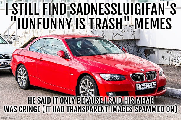 Bmw 3 series red | I STILL FIND SADNESSLUIGIFAN'S "IUNFUNNY IS TRASH" MEMES; HE SAID IT ONLY BECAUSE I SAID HIS MEME WAS CRINGE (IT HAD TRANSPARENT IMAGES SPAMMED ON) | image tagged in bmw 3 series red | made w/ Imgflip meme maker