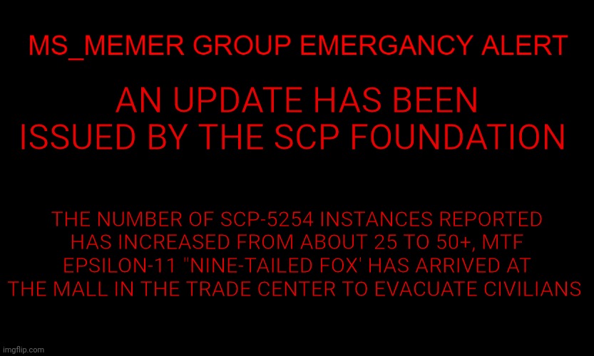 There will be more updates over the coming hours | AN UPDATE HAS BEEN ISSUED BY THE SCP FOUNDATION; THE NUMBER OF SCP-5254 INSTANCES REPORTED HAS INCREASED FROM ABOUT 25 TO 50+, MTF EPSILON-11 "NINE-TAILED FOX' HAS ARRIVED AT THE MALL IN THE TRADE CENTER TO EVACUATE CIVILIANS | image tagged in msmg eas | made w/ Imgflip meme maker