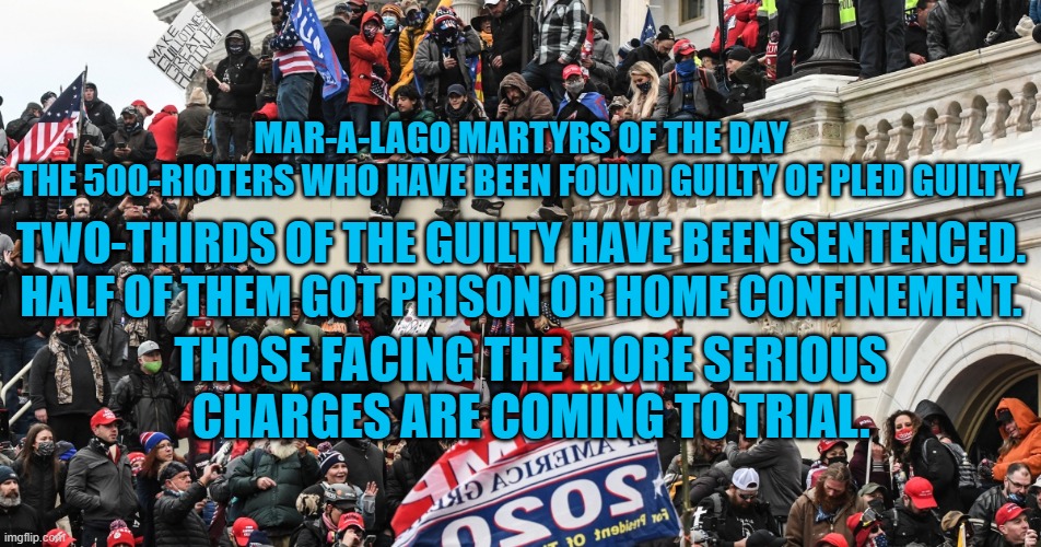 500-down and 500-to go! | MAR-A-LAGO MARTYRS OF THE DAY
THE 500-RIOTERS WHO HAVE BEEN FOUND GUILTY OF PLED GUILTY. TWO-THIRDS OF THE GUILTY HAVE BEEN SENTENCED. HALF OF THEM GOT PRISON OR HOME CONFINEMENT. THOSE FACING THE MORE SERIOUS CHARGES ARE COMING TO TRIAL. | made w/ Imgflip meme maker