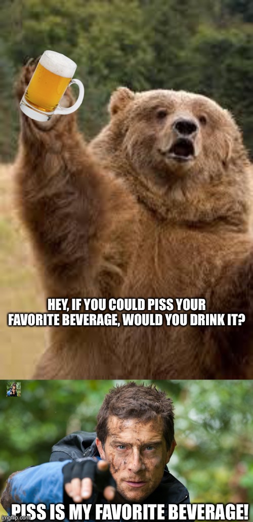 HEY, IF YOU COULD PISS YOUR FAVORITE BEVERAGE, WOULD YOU DRINK IT? PISS IS MY FAVORITE BEVERAGE! | image tagged in grizzly bear,bear grylls | made w/ Imgflip meme maker