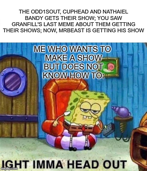 Spongebob Ight Imma Head Out | THE ODD1SOUT, CUPHEAD AND NATHAIEL BANDY GETS THEIR SHOW; YOU SAW GRANFILL'S LAST MEME ABOUT THEM GETTING THEIR SHOWS; NOW, MRBEAST IS GETTING HIS SHOW; ME WHO WANTS TO 
MAKE A SHOW
 BUT DOES NOT 
KNOW HOW TO: | image tagged in memes,spongebob ight imma head out | made w/ Imgflip meme maker