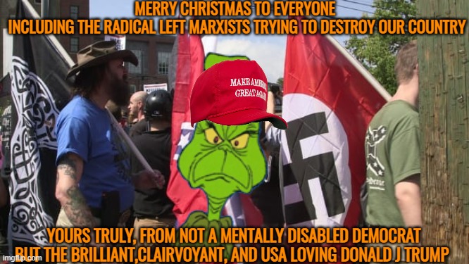 The Grinch of Mar a lago sends his warmest christmas wishes to almost all Americans | MERRY CHRISTMAS TO EVERYONE 
INCLUDING THE RADICAL LEFT MARXISTS TRYING TO DESTROY OUR COUNTRY; YOURS TRULY, FROM NOT A MENTALLY DISABLED DEMOCRAT BUT THE BRILLIANT,CLAIRVOYANT, AND USA LOVING DONALD J TRUMP | image tagged in donald trump,grinch,maga,political meme,stable genius | made w/ Imgflip meme maker