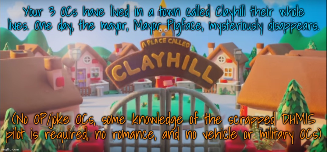 Your 3 OCs have lived in a town called Clayhill their whole lives. One day, the mayor, Mayor Pigface, mysteriously disappears. (No OP/joke OCs, some knowledge of the scrapped DHMIS pilot is required, no romance, and no vehicle or military OCs) | made w/ Imgflip meme maker