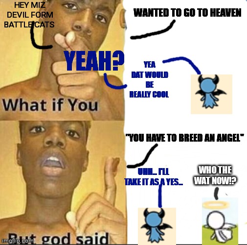 Does anyone remember miz devil and mr angel from battle cats? Let me know in the comments | HEY MIZ DEVIL FORM BATTLE CATS; WANTED TO GO TO HEAVEN; YEAH? YEA DAT WOULD BE REALLY COOL; "YOU HAVE TO BREED AN ANGEL"; WHO THE WAT NOW!? UHH... I'LL TAKE IT AS A YES... | image tagged in memes,what if you wanted to go to heaven | made w/ Imgflip meme maker
