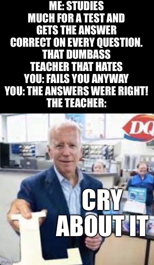 Lol | ME: STUDIES MUCH FOR A TEST AND GETS THE ANSWER CORRECT ON EVERY QUESTION.
THAT DUMBASS TEACHER THAT HATES YOU: FAILS YOU ANYWAY
YOU: THE ANSWERS WERE RIGHT!
THE TEACHER:; CRY ABOUT IT | image tagged in joe holding the letter l,unhelpful high school teacher,dumbass,asshole,bruh | made w/ Imgflip meme maker