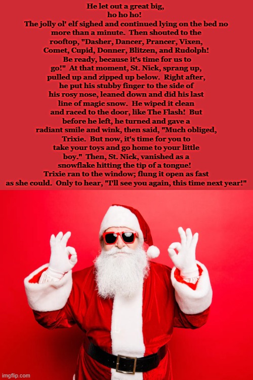 "'Twas a Naughty Night After Christmas" | He let out a great big, 
ho ho ho!  
The jolly ol' elf sighed and continued lying on the bed no more than a minute.  Then shouted to the rooftop, "Dasher, Dancer, Prancer, Vixen, Comet, Cupid, Donner, Blitzen, and Rudolph!  Be ready, because it's time for us to go!"  At that moment, St. Nick, sprang up, pulled up and zipped up below.  Right after, he put his stubby finger to the side of his rosy nose, leaned down and did his last line of magic snow.  He wiped it clean and raced to the door, like The Flash!  But before he left, he turned and gave a radiant smile and wink, then said, "Much obliged, Trixie.  But now, it's time for you to take your toys and go home to your little boy."  Then, St. Nick, vanished as a snowflake hitting the tip of a tongue!  
Trixie ran to the window; flung it open as fast as she could.  Only to hear, "I'll see you again, this time next year!" | image tagged in bad santa,sex,drugs,night,after,christmas | made w/ Imgflip meme maker