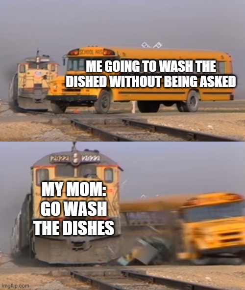 bruh- | ME GOING TO WASH THE DISHED WITHOUT BEING ASKED; MY MOM: GO WASH THE DISHES | image tagged in a train hitting a school bus | made w/ Imgflip meme maker