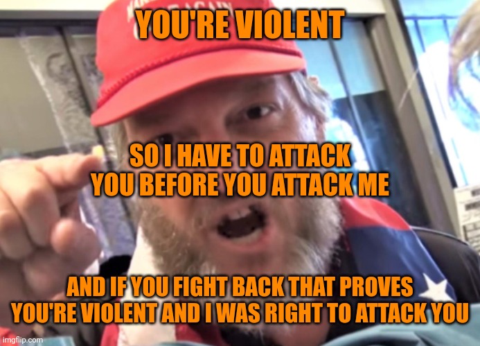 Angry Trumper MAGA White Supremacist | YOU'RE VIOLENT AND IF YOU FIGHT BACK THAT PROVES YOU'RE VIOLENT AND I WAS RIGHT TO ATTACK YOU SO I HAVE TO ATTACK YOU BEFORE YOU ATTACK ME | image tagged in angry trumper maga white supremacist | made w/ Imgflip meme maker