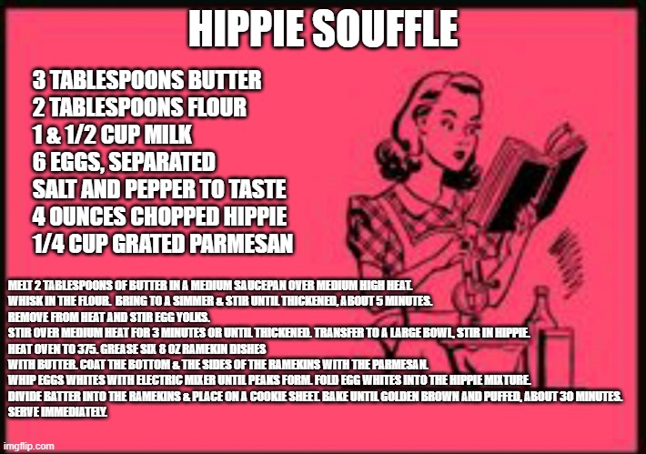 Hippie Souffle | HIPPIE SOUFFLE; 3 TABLESPOONS BUTTER
2 TABLESPOONS FLOUR
1 & 1/2 CUP MILK
6 EGGS, SEPARATED
SALT AND PEPPER TO TASTE
4 OUNCES CHOPPED HIPPIE
1/4 CUP GRATED PARMESAN; MELT 2 TABLESPOONS OF BUTTER IN A MEDIUM SAUCEPAN OVER MEDIUM HIGH HEAT.
WHISK IN THE FLOUR.  BRING TO A SIMMER & STIR UNTIL THICKENED, ABOUT 5 MINUTES.
REMOVE FROM HEAT AND STIR EGG YOLKS. STIR OVER MEDIUM HEAT FOR 3 MINUTES OR UNTIL THICKENED. TRANSFER TO A LARGE BOWL, STIR IN HIPPIE.
HEAT OVEN TO 375. GREASE SIX 8 OZ RAMEKIN DISHES WITH BUTTER. COAT THE BOTTOM & THE SIDES OF THE RAMEKINS WITH THE PARMESAN.
WHIP EGGS WHITES WITH ELECTRIC MIXER UNTIL PEAKS FORM. FOLD EGG WHITES INTO THE HIPPIE MIXTURE.
DIVIDE BATTER INTO THE RAMEKINS & PLACE ON A COOKIE SHEET. BAKE UNTIL GOLDEN BROWN AND PUFFED, ABOUT 30 MINUTES.
SERVE IMMEDIATELY. | image tagged in cookbook ecard,dead milkmen,the thing that only eats hippies,from song lyrics,recipe | made w/ Imgflip meme maker