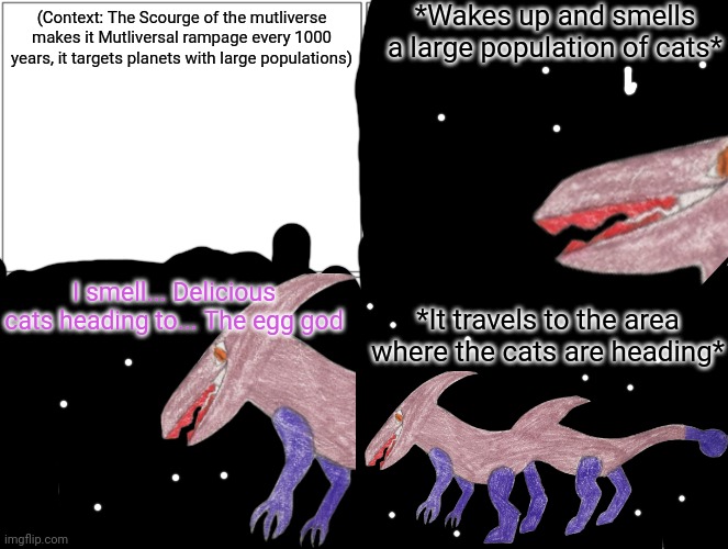 The scourge's multiversal rampage lasts 500 years (before you complain, I need to make the Scourge a problem somehow) | *Wakes up and smells a large population of cats*; (Context: The Scourge of the mutliverse makes it Mutliversal rampage every 1000 years, it targets planets with large populations); I smell... Delicious cats heading to... The egg god; *It travels to the area where the cats are heading* | image tagged in memes,blank comic panel 2x2 | made w/ Imgflip meme maker