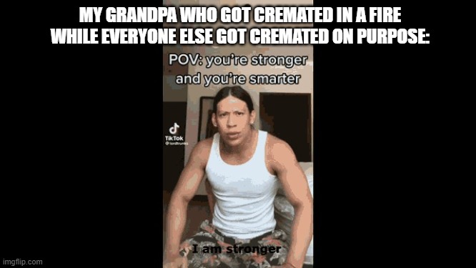 Im stronger im smarter im faster I am better | MY GRANDPA WHO GOT CREMATED IN A FIRE WHILE EVERYONE ELSE GOT CREMATED ON PURPOSE: | image tagged in im stronger im smarter im faster i am better | made w/ Imgflip meme maker