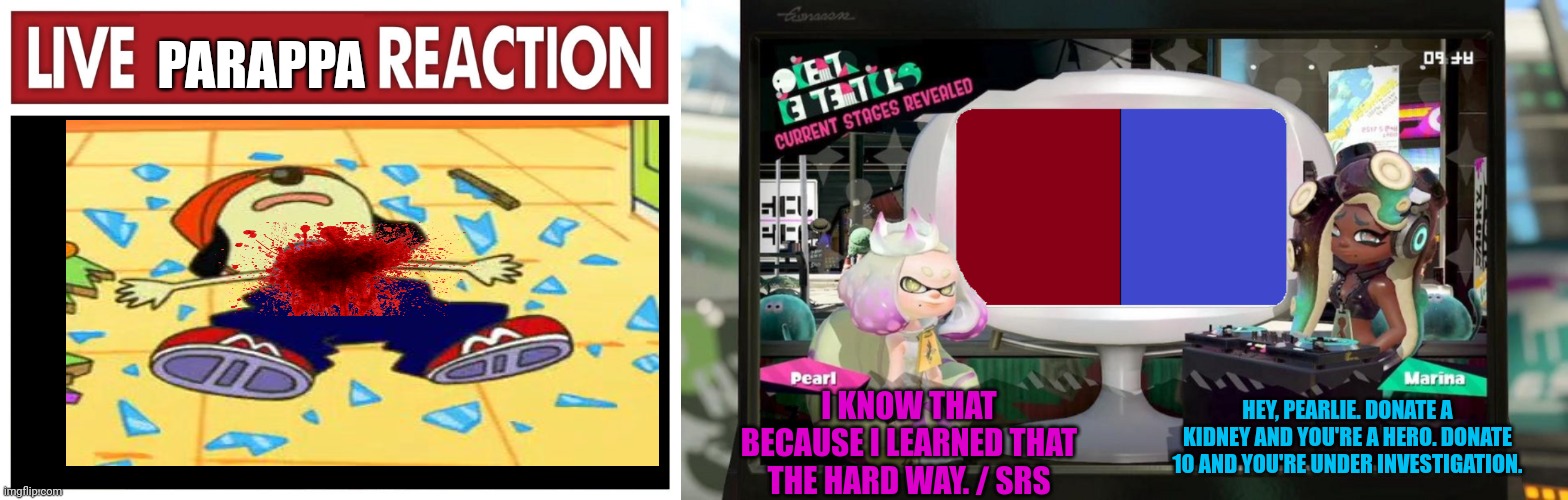 0__________0 | PARAPPA; I KNOW THAT BECAUSE I LEARNED THAT THE HARD WAY. / SRS; HEY, PEARLIE. DONATE A KIDNEY AND YOU'RE A HERO. DONATE 10 AND YOU'RE UNDER INVESTIGATION. | image tagged in live reaction,splatfest template | made w/ Imgflip meme maker