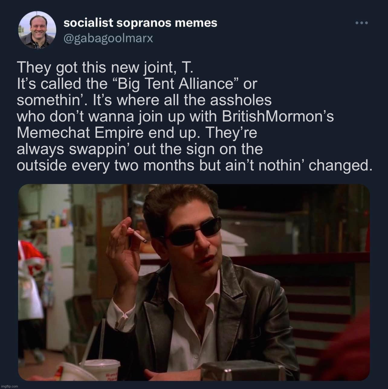 Socialist Sopranos memes template | They got this new joint, T. It’s called the “Big Tent Alliance” or somethin’. It’s where all the assholes who don’t wanna join up with BritishMormon’s Memechat Empire end up. They’re always swappin’ out the sign on the outside every two months but ain’t nothin’ changed. | image tagged in socialist sopranos memes template | made w/ Imgflip meme maker