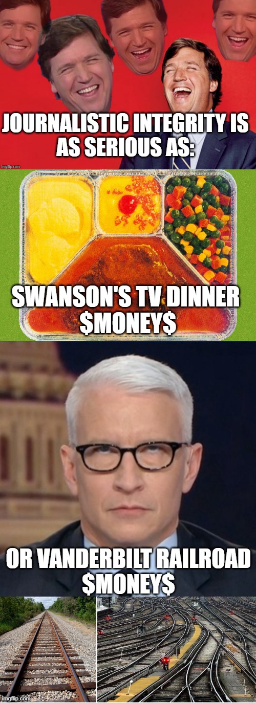 Air Time for Sale to highest bidder. Todays' MSM. | JOURNALISTIC INTEGRITY IS
AS SERIOUS AS:; SWANSON'S TV DINNER 
$MONEY$; OR VANDERBILT RAILROAD
$MONEY$ | image tagged in tucker laughs at libs,tv dinner,anderson cooper eye roll,railroad tracks,cultural marxism,john kerry | made w/ Imgflip meme maker