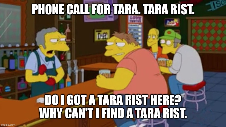 Moe Tavern Prank Call | PHONE CALL FOR TARA. TARA RIST. DO I GOT A TARA RIST HERE? WHY CAN'T I FIND A TARA RIST. | image tagged in moe tavern prank call | made w/ Imgflip meme maker