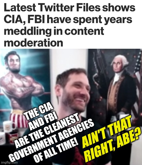 Not A Conspiracy = Musk Twitter Files shows CIA, FBI have spent years meddling in content moderation - Government Trending News | THE CIA
AND FBI
ARE THE CLEANEST
GOVERNMENT AGENCIES
OF ALL TIME! AIN'T THAT
RIGHT, ABE? | image tagged in salty cracker abe,fbi,democrats,politics,government,news | made w/ Imgflip meme maker