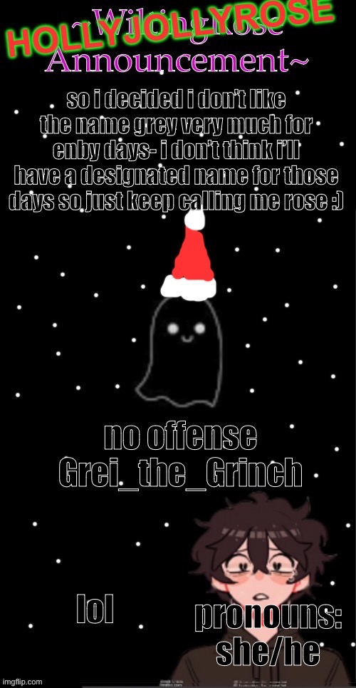 a | so i decided i don’t like the name grey very much for enby days- i don’t think i’ll have a designated name for those days so just keep calling me rose :); no offense Grei_the_Grinch; lol; pronouns: she/he | image tagged in hollyjollyrose announcement | made w/ Imgflip meme maker
