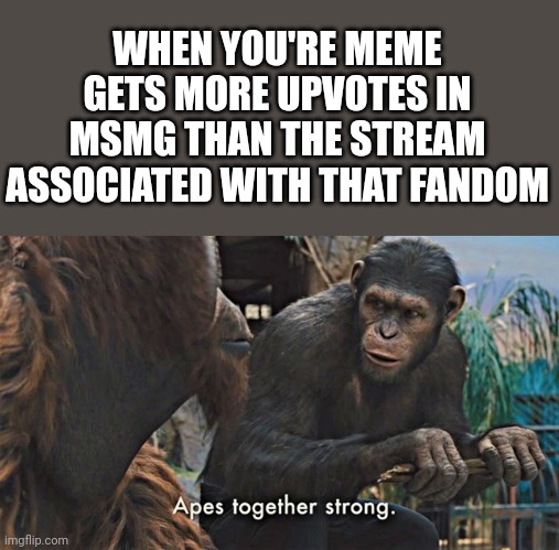 Ape together strong | WHEN YOU'RE MEME GETS MORE UPVOTES IN MSMG THAN THE STREAM ASSOCIATED WITH THAT FANDOM | image tagged in ape together strong | made w/ Imgflip meme maker