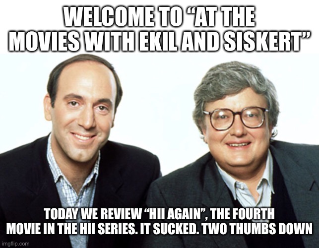 Siskel & Ebert | WELCOME TO “AT THE MOVIES WITH EKIL AND SISKERT”; TODAY WE REVIEW “HII AGAIN”, THE FOURTH MOVIE IN THE HII SERIES. IT SUCKED. TWO THUMBS DOWN | image tagged in siskel ebert | made w/ Imgflip meme maker