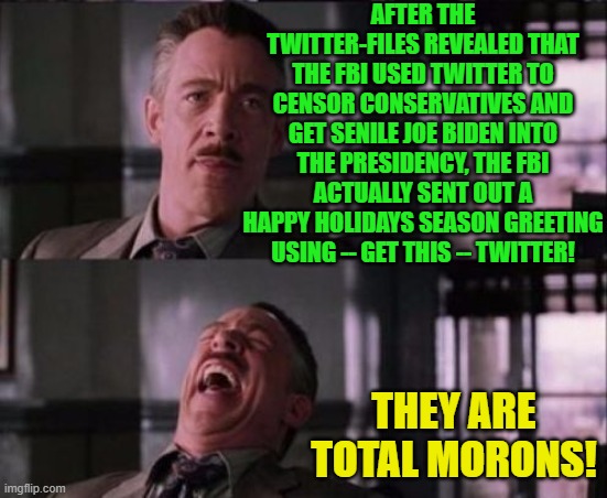 Yes . . . the arrogant or stupid FBI leadership DID just do this. | AFTER THE TWITTER-FILES REVEALED THAT THE FBI USED TWITTER TO CENSOR CONSERVATIVES AND GET SENILE JOE BIDEN INTO THE PRESIDENCY, THE FBI ACTUALLY SENT OUT A HAPPY HOLIDAYS SEASON GREETING USING -- GET THIS -- TWITTER! THEY ARE TOTAL MORONS! | image tagged in j jonah jameson | made w/ Imgflip meme maker