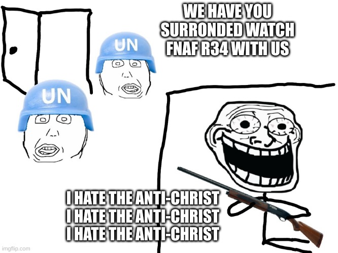 I hate ppl who say they like fnaf then make this garbage | WE HAVE YOU SURRONDED WATCH FNAF R34 WITH US; I HATE THE ANTI-CHRIST
I HATE THE ANTI-CHRIST
I HATE THE ANTI-CHRIST | image tagged in i hate the antichrist | made w/ Imgflip meme maker