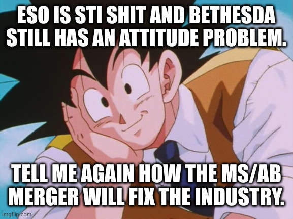 seriously | ESO IS STI SHIT AND BETHESDA STILL HAS AN ATTITUDE PROBLEM. TELL ME AGAIN HOW THE MS/AB MERGER WILL FIX THE INDUSTRY. | image tagged in memes,condescending goku | made w/ Imgflip meme maker