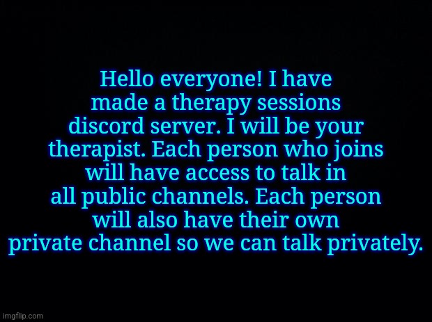 Black background | Hello everyone! I have made a therapy sessions discord server. I will be your therapist. Each person who joins will have access to talk in all public channels. Each person will also have their own private channel so we can talk privately. | image tagged in black background | made w/ Imgflip meme maker