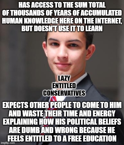 Lazy, entitled, and afraid of learning new things that call into question the beliefs his parents indoctrinated him with. | HAS ACCESS TO THE SUM TOTAL OF THOUSANDS OF YEARS OF ACCUMULATED HUMAN KNOWLEDGE HERE ON THE INTERNET,
BUT DOESN'T USE IT TO LEARN; LAZY
ENTITLED
CONSERVATIVES; EXPECTS OTHER PEOPLE TO COME TO HIM
AND WASTE THEIR TIME AND ENERGY
EXPLAINING HOW HIS POLITICAL BELIEFS
ARE DUMB AND WRONG BECAUSE HE
FEELS ENTITLED TO A FREE EDUCATION | image tagged in college conservative,conservative logic,lazy,entitlement,higher education,conservative hypocrisy | made w/ Imgflip meme maker