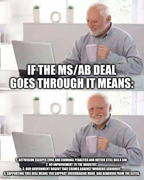 do you want accountability or more expensive half baked bullshit? | IF THE MS/AB DEAL GOES THROUGH IT MEANS:; 1. ACTIVISION ESCAPES CIVIL AND CRIMINAL PENALTIES AND KOTICK STILL HAS A JOB. 
2. NO IMPROVEMENT TO THE INDUSTRY. 
3. OUR GOVERNMENT DOSENT TAKE CRIMES AGAINST WORKERS SERIOUSLY.
4. SUPPORTING THIS DEAL MEANS YOU SUPPORT ENCOURAGING MORE  BAD BEHAVIOR FROM THE ELITES. | image tagged in memes,hide the pain harold | made w/ Imgflip meme maker