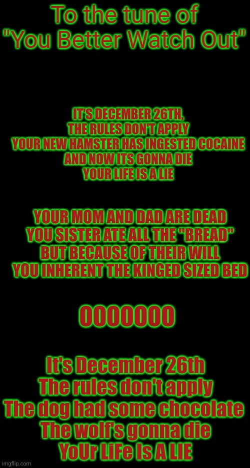 The latest Christmas song came out! | To the tune of "You Better Watch Out"; IT'S DECEMBER 26TH,
THE RULES DON'T APPLY
YOUR NEW HAMSTER HAS INGESTED COCAINE
AND NOW ITS GONNA DIE
YOUR LIFE IS A LIE; YOUR MOM AND DAD ARE DEAD
YOU SISTER ATE ALL THE "BREAD"
BUT BECAUSE OF THEIR WILL
YOU INHERENT THE KINGED SIZED BED; OOOOOOO; It's December 26th
The rules don't apply
The dog had some chocolate 
The wolf's gonna die
YoUr LiFe Is A LIE | image tagged in funny memes,christmas,dark humor,memes | made w/ Imgflip meme maker