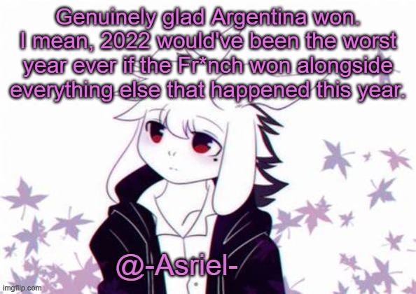 Asriel's other temp | Genuinely glad Argentina won.
I mean, 2022 would've been the worst year ever if the Fr*nch won alongside everything else that happened this year. | image tagged in asriel's other temp | made w/ Imgflip meme maker