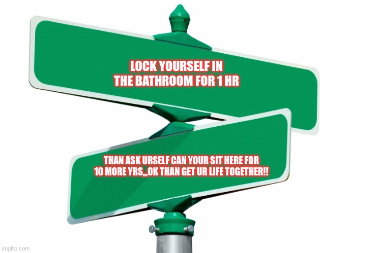 please wake up | LOCK YOURSELF IN THE BATHROOM FOR 1 HR; THAN ASK URSELF CAN YOUR SIT HERE FOR 10 MORE YRS,,,OK THAN GET UR LIFE TOGETHER!! | image tagged in blank street signs | made w/ Imgflip meme maker