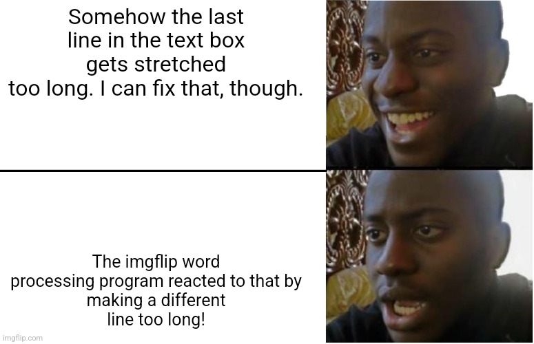 Why is it like this? | Somehow the last line in the text box gets stretched
too long. I can fix that, though. The imgflip word
processing program reacted to that by
making a different
line too long! | image tagged in disappointed black guy,memes about memeing,waste of time | made w/ Imgflip meme maker