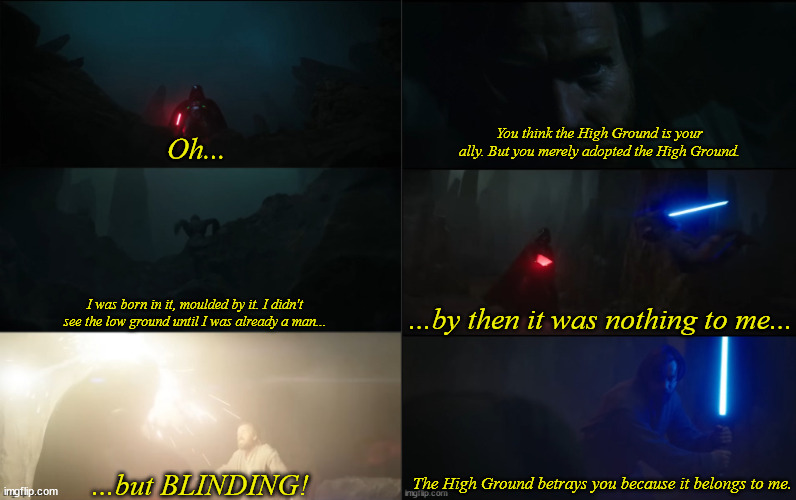 Obi-wan still owns the high ground | You think the High Ground is your ally. But you merely adopted the High Ground. Oh... I was born in it, moulded by it. I didn't see the low ground until I was already a man... ...by then it was nothing to me... ...but BLINDING! The High Ground betrays you because it belongs to me. | image tagged in star wars,obi wan kenobi,bane,darth vader | made w/ Imgflip meme maker