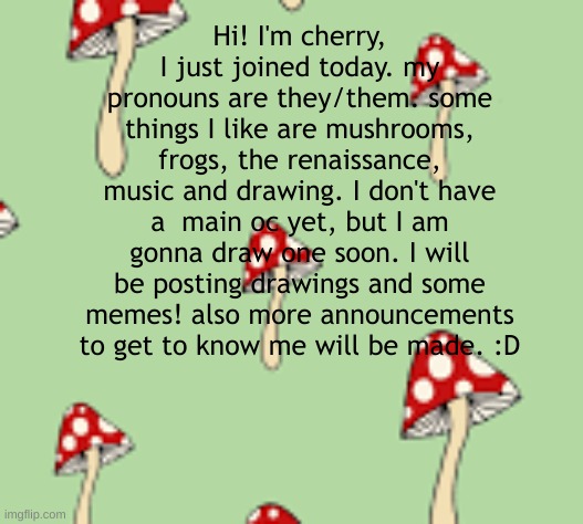 hi! | Hi! I'm cherry, I just joined today. my pronouns are they/them. some things I like are mushrooms, frogs, the renaissance, music and drawing. I don't have a  main oc yet, but I am gonna draw one soon. I will be posting drawings and some memes! also more announcements to get to know me will be made. :D | image tagged in hello | made w/ Imgflip meme maker