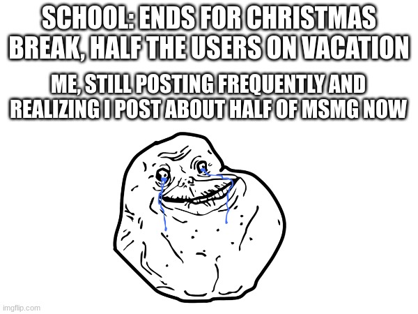 A bit less tears | SCHOOL: ENDS FOR CHRISTMAS BREAK, HALF THE USERS ON VACATION; ME, STILL POSTING FREQUENTLY AND REALIZING I POST ABOUT HALF OF MSMG NOW | made w/ Imgflip meme maker