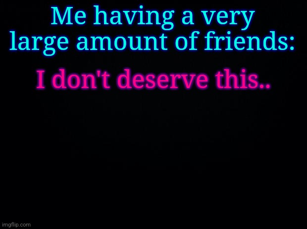 Black background | Me having a very large amount of friends:; I don't deserve this.. | image tagged in black background | made w/ Imgflip meme maker