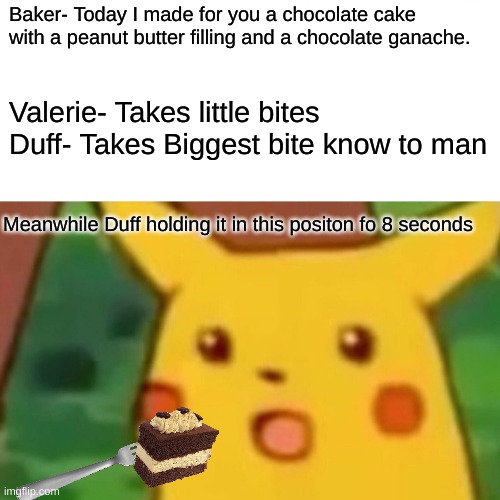 Today on food network | Baker- Today I made for you a chocolate cake with a peanut butter filling and a chocolate ganache. Valerie- Takes little bites
Duff- Takes Biggest bite know to man; Meanwhile Duff holding it in this positon fo 8 seconds | image tagged in surprised pikachu,food network,cake | made w/ Imgflip meme maker