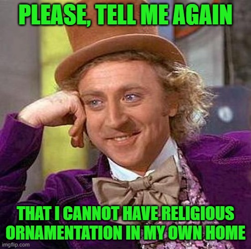 Creepy Condescending Wonka Meme | PLEASE, TELL ME AGAIN THAT I CANNOT HAVE RELIGIOUS ORNAMENTATION IN MY OWN HOME | image tagged in memes,creepy condescending wonka | made w/ Imgflip meme maker
