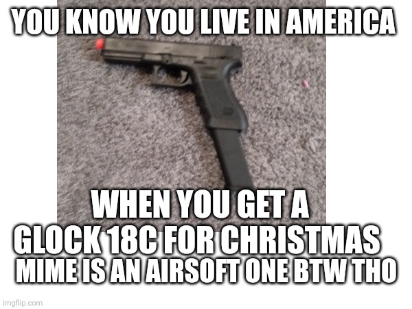 It's fake but it's still a Glock 18 | YOU KNOW YOU LIVE IN AMERICA; WHEN YOU GET A GLOCK 18C FOR CHRISTMAS; MIME IS AN AIRSOFT ONE BTW THO | image tagged in guns | made w/ Imgflip meme maker