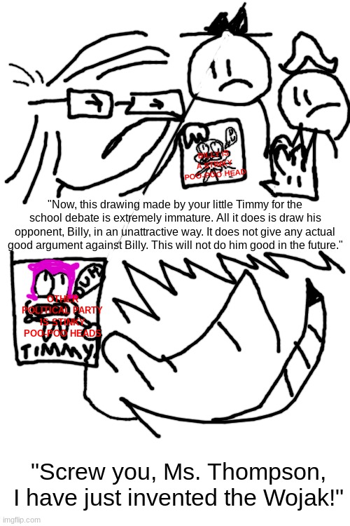 Little Timmy invents the Wojak! | BILLY IS A STINKY POO-POO HEAD; "Now, this drawing made by your little Timmy for the school debate is extremely immature. All it does is draw his opponent, Billy, in an unattractive way. It does not give any actual good argument against Billy. This will not do him good in the future."; OTHER POLITICAL PARTY IS STINKY POO-POO HEADS; "Screw you, Ms. Thompson, I have just invented the Wojak!" | image tagged in blank white template,wojak,politics suck,liberal,conservatives,dumb | made w/ Imgflip meme maker