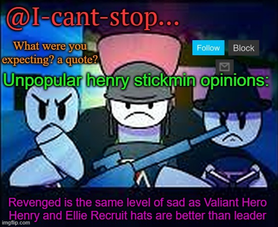 do you agree? | Unpopular henry stickmin opinions:; Revenged is the same level of sad as Valiant Hero
Henry and Ellie Recruit hats are better than leader | image tagged in i-cant-stop item asylum template | made w/ Imgflip meme maker