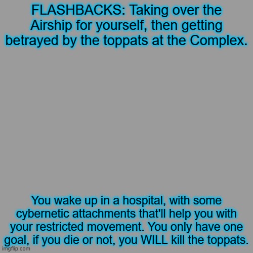 You must. | FLASHBACKS: Taking over the Airship for yourself, then getting betrayed by the toppats at the Complex. You wake up in a hospital, with some cybernetic attachments that'll help you with your restricted movement. You only have one goal, if you die or not, you WILL kill the toppats. | image tagged in memes,blank transparent square | made w/ Imgflip meme maker