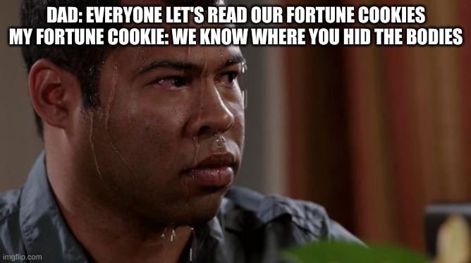 sweating bullets | DAD: EVERYONE LET'S READ OUR FORTUNE COOKIES
MY FORTUNE COOKIE: WE KNOW WHERE YOU HID THE BODIES | image tagged in sweating bullets | made w/ Imgflip meme maker